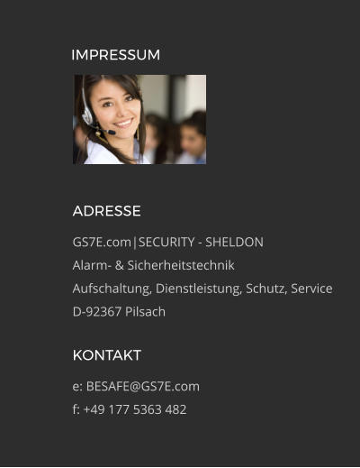 ADRESSE GS7E.com|SECURITY - SHELDON Alarm- & Sicherheitstechnik Aufschaltung, Dienstleistung, Schutz, Service D-92367 Pilsach KONTAKT e: BESAFE@GS7E.com f: +49 177 5363 482 IMPRESSUM