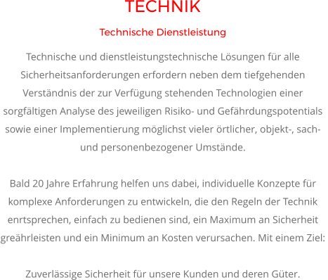 TECHNIK Technische Dienstleistung Technische und dienstleistungstechnische Lösungen für alle Sicherheitsanforderungen erfordern neben dem tiefgehenden Verständnis der zur Verfügung stehenden Technologien einer sorgfältigen Analyse des jeweiligen Risiko- und Gefährdungspotentials sowie einer Implementierung möglichst vieler örtlicher, objekt-, sach-  und personenbezogener Umstände.   Bald 20 Jahre Erfahrung helfen uns dabei, individuelle Konzepte für komplexe Anforderungen zu entwickeln, die den Regeln der Technik enrtsprechen, einfach zu bedienen sind, ein Maximum an Sicherheit greährleisten und ein Minimum an Kosten verursachen. Mit einem Ziel:   Zuverlässige Sicherheit für unsere Kunden und deren Güter.